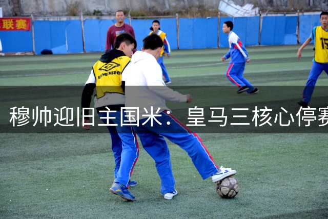 穆帅迎旧主国米：皇马三核心停赛，欧冠伯纳乌故事满满